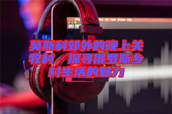 莫斯科郊外的晚上關(guān)牧村，探尋俄羅斯鄉(xiāng)村生活的魅力