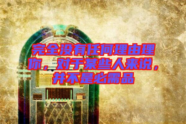 完全沒有任何理由理你，對(duì)于某些人來說，并不是必需品