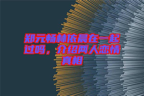 鄭元暢林依晨在一起過嗎，介紹兩人戀情真相