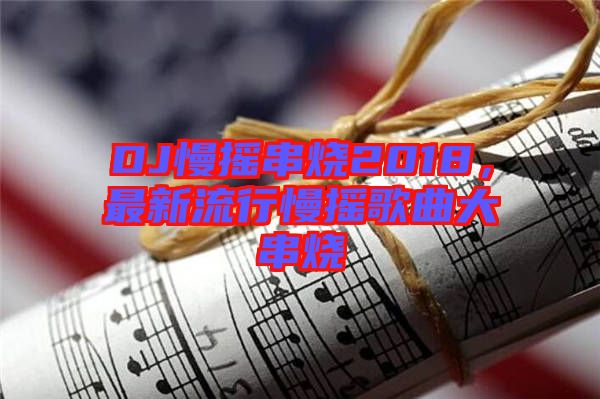 DJ慢搖串燒2018，最新流行慢搖歌曲大串燒