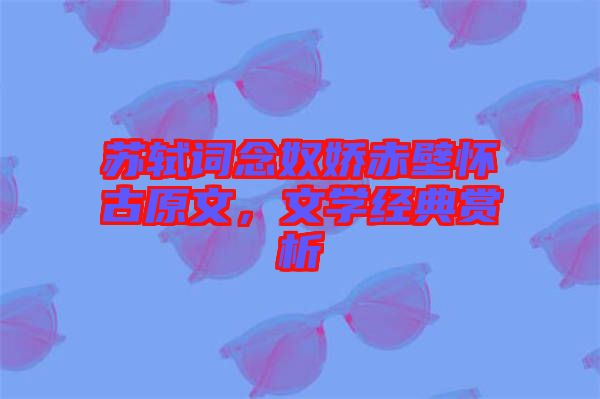蘇軾詞念奴嬌赤壁懷古原文，文學(xué)經(jīng)典賞析