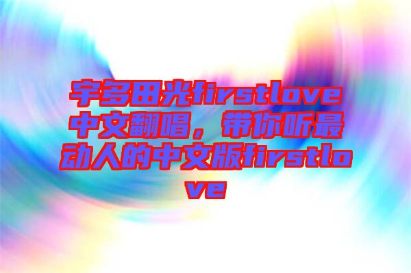 宇多田光firstlove中文翻唱，帶你聽(tīng)最動(dòng)人的中文版firstlove