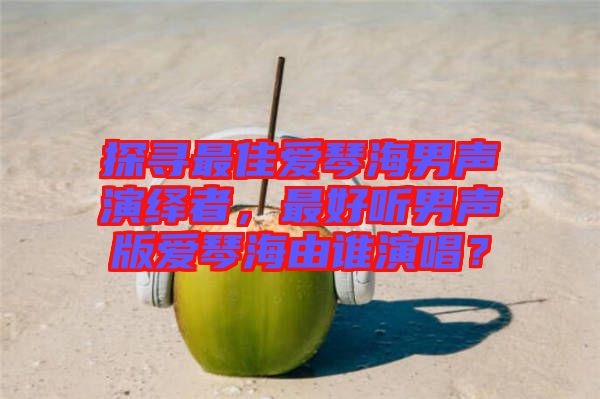 探尋最佳愛琴海男聲演繹者，最好聽男聲版愛琴海由誰演唱？