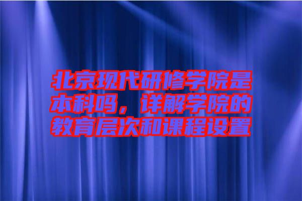 北京現(xiàn)代研修學(xué)院是本科嗎，詳解學(xué)院的教育層次和課程設(shè)置