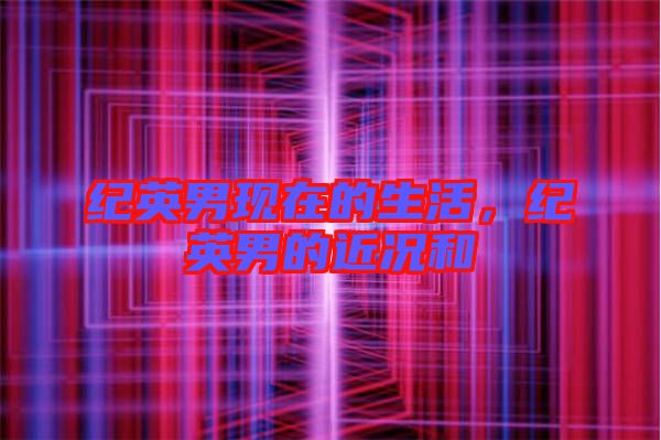 紀英男現(xiàn)在的生活，紀英男的近況和