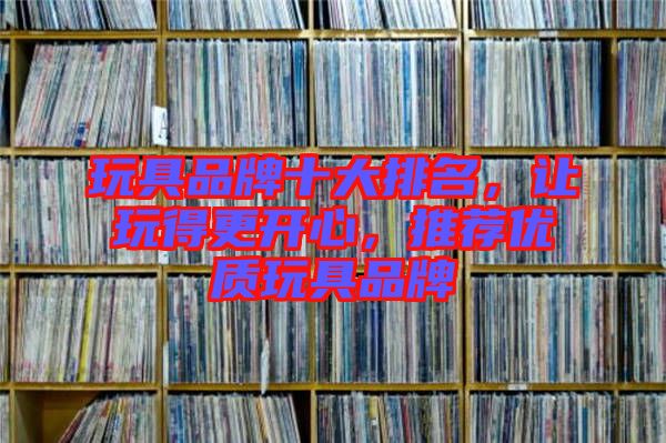 玩具品牌十大排名，讓玩得更開(kāi)心，推薦優(yōu)質(zhì)玩具品牌