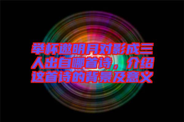 舉杯邀明月對影成三人出自哪首詩，介紹這首詩的背景及意義