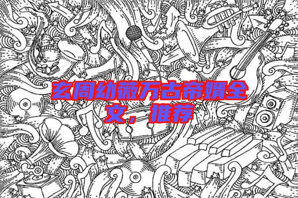 玄周幼薇萬古帝婿全文，推薦