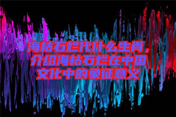 ?？菔癄€代什么生肖，介紹海枯石爛在中國文化中的象征意義