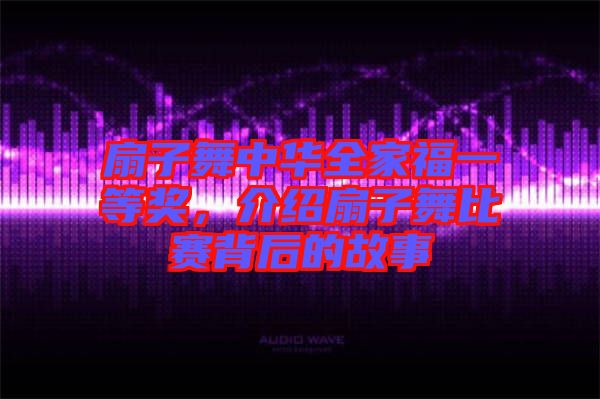 扇子舞中華全家福一等獎，介紹扇子舞比賽背后的故事