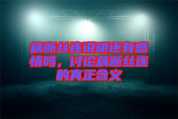 藕斷絲連說明還有感情嗎，討論藕斷絲連的真正含義