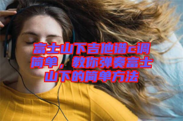 富士山下吉他譜c調(diào)簡(jiǎn)單，教你彈奏富士山下的簡(jiǎn)單方法
