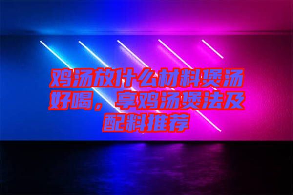 雞湯放什么材料煲湯好喝，享雞湯煲法及配料推薦