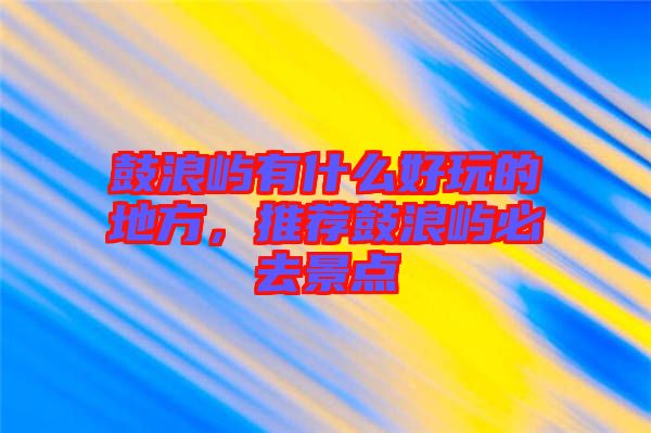 鼓浪嶼有什么好玩的地方，推薦鼓浪嶼必去景點(diǎn)