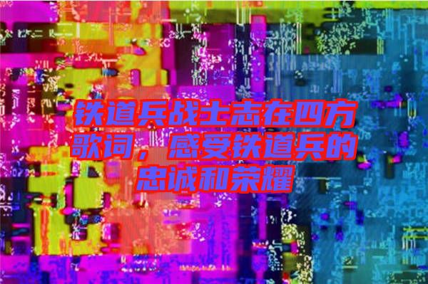 鐵道兵戰(zhàn)士志在四方歌詞，感受鐵道兵的忠誠和榮耀
