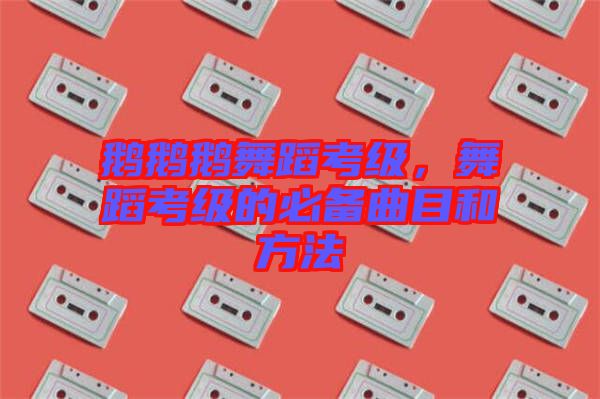 鵝鵝鵝舞蹈考級(jí)，舞蹈考級(jí)的必備曲目和方法