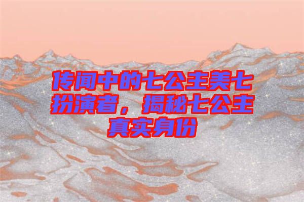 傳聞中的七公主美七扮演者，揭秘七公主真實身份