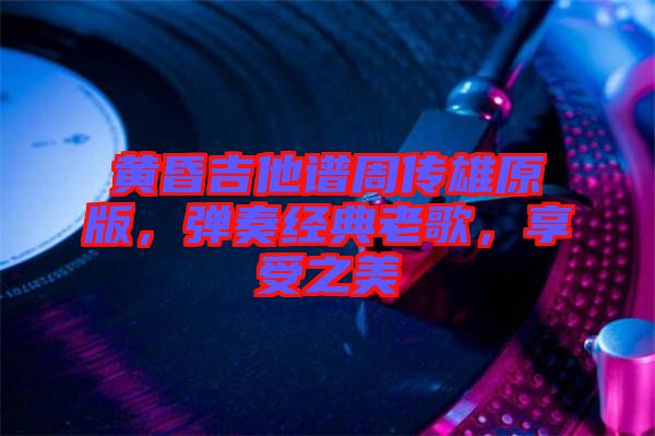 黃昏吉他譜周傳雄原版，彈奏經(jīng)典老歌，享受之美