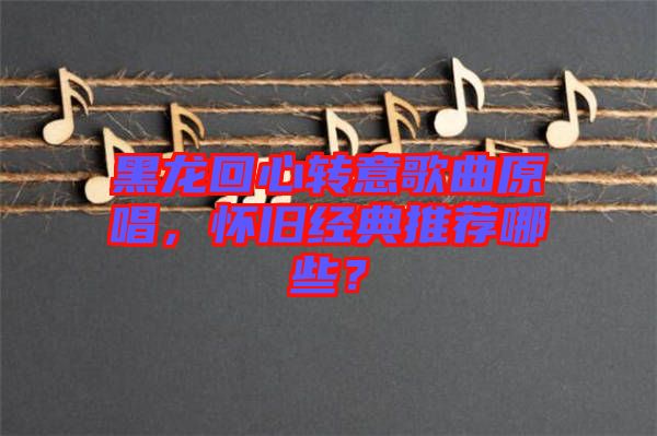 黑龍回心轉(zhuǎn)意歌曲原唱，懷舊經(jīng)典推薦哪些？