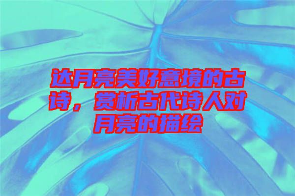 達月亮美好意境的古詩，賞析古代詩人對月亮的描繪