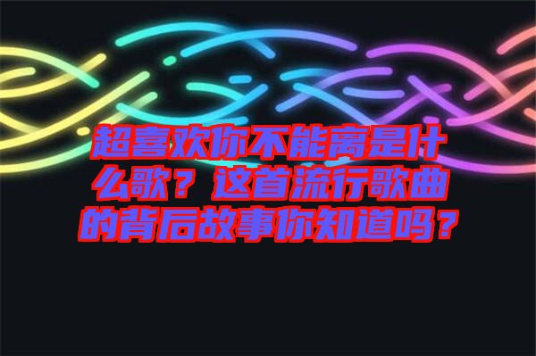 超喜歡你不能離是什么歌？這首流行歌曲的背后故事你知道嗎？