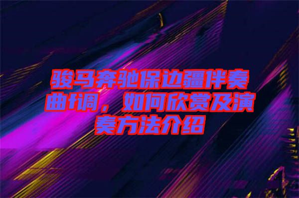 駿馬奔馳保邊疆伴奏曲f調(diào)，如何欣賞及演奏方法介紹