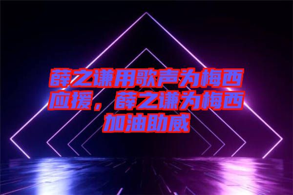 薛之謙用歌聲為梅西應(yīng)援，薛之謙為梅西加油助威