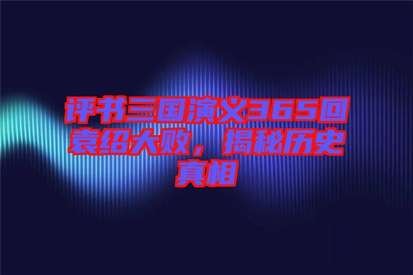 評(píng)書三國(guó)演義365回袁紹大敗，揭秘歷史真相