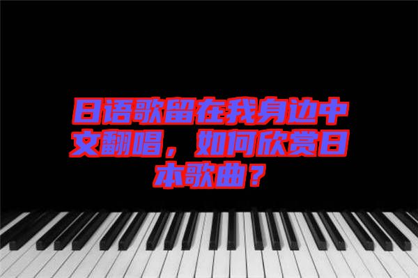 日語歌留在我身邊中文翻唱，如何欣賞日本歌曲？