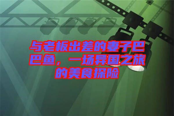 與老板出差的妻子巴巴魚(yú)，一場(chǎng)異國(guó)之旅的美食探險(xiǎn)