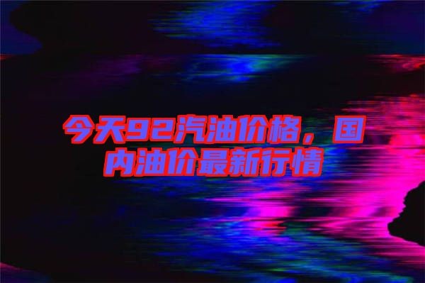 今天92汽油價格，國內(nèi)油價最新行情