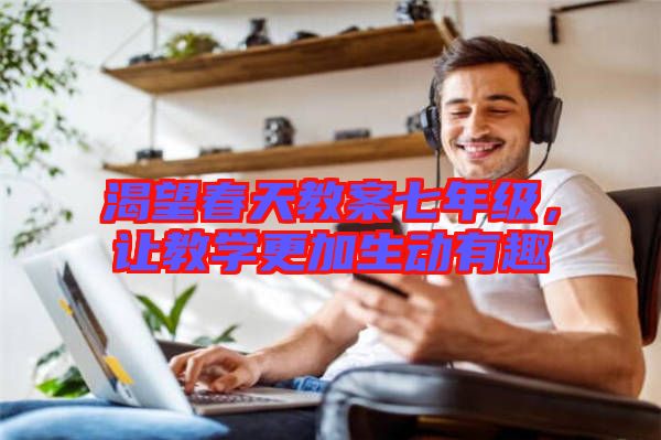 渴望春天教案七年級，讓教學(xué)更加生動有趣