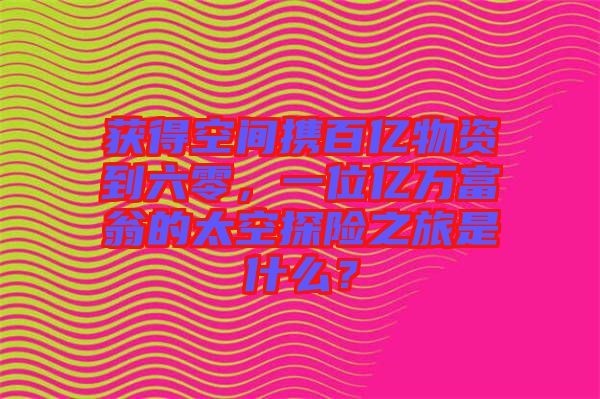 獲得空間攜百億物資到六零，一位億萬富翁的太空探險(xiǎn)之旅是什么？