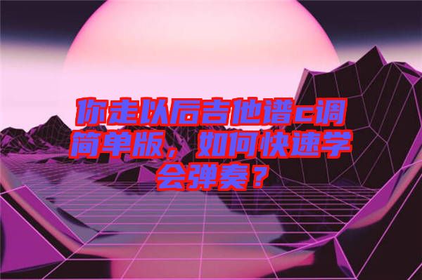 你走以后吉他譜c調(diào)簡單版，如何快速學(xué)會(huì)彈奏？