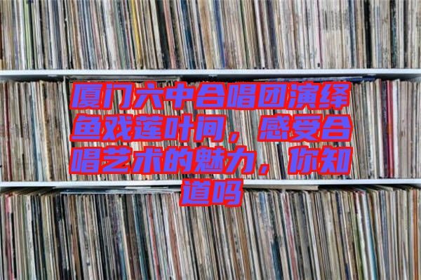 廈門六中合唱團(tuán)演繹魚戲蓮葉間，感受合唱藝術(shù)的魅力，你知道嗎