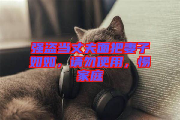強(qiáng)盜當(dāng)丈夫面把妻子如如，請(qǐng)勿使用，惕家庭
