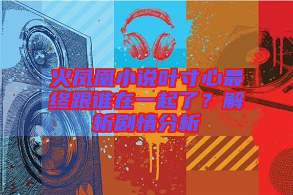 火鳳凰小說(shuō)葉寸心最終跟誰(shuí)在一起了？解析劇情分析