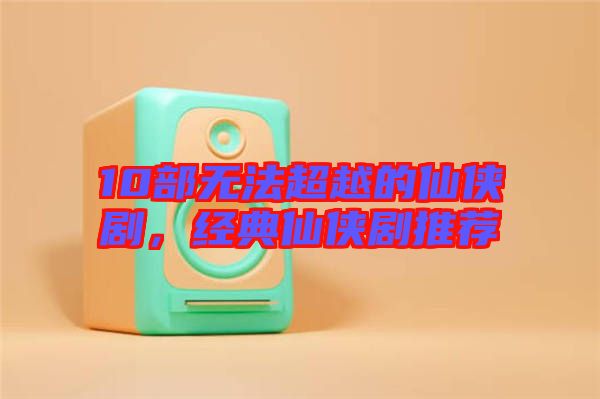 10部無(wú)法超越的仙俠劇，經(jīng)典仙俠劇推薦