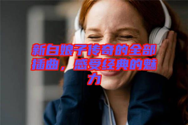 新白娘子傳奇的全部插曲，感受經(jīng)典的魅力