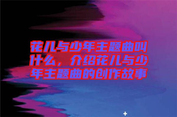 花兒與少年主題曲叫什么，介紹花兒與少年主題曲的創(chuàng)作故事