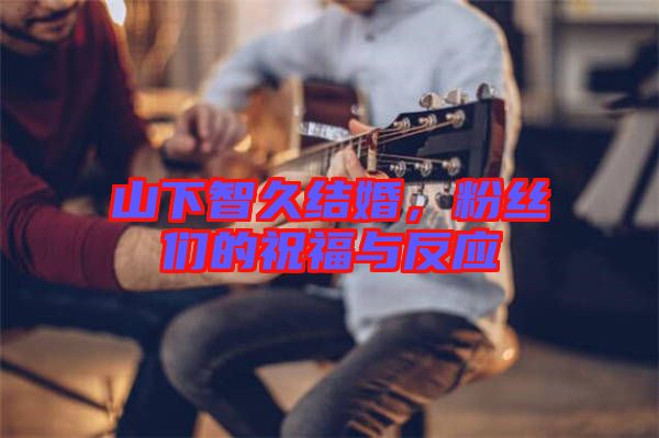 山下智久結(jié)婚，粉絲們的祝福與反應(yīng)
