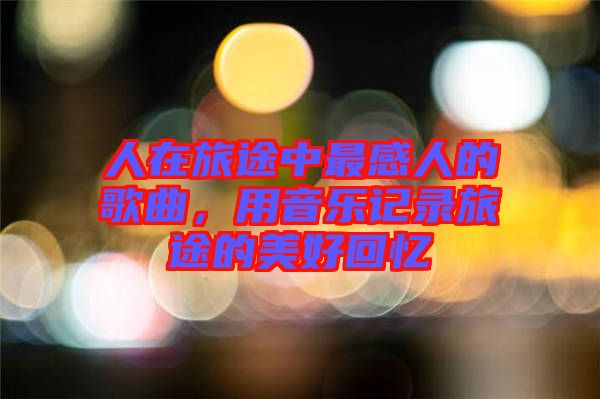 人在旅途中最感人的歌曲，用音樂記錄旅途的美好回憶