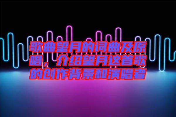 歌曲望月的詞曲及原唱，介紹望月這首歌的創(chuàng)作背景和演唱者