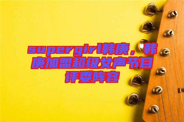 supergirl韓庚，韓庚加盟超級女聲節(jié)目評委陣容