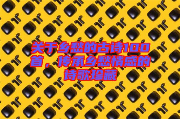 關于鄉(xiāng)愁的古詩100首，傳承鄉(xiāng)愁情感的詩歌珍藏