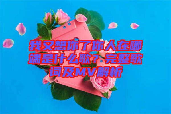 我又想你了你人在哪端是什么歌？完整歌詞及MV解析