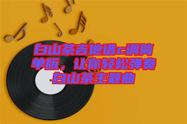 白山茶吉他譜c調(diào)簡(jiǎn)單版，讓你輕松彈奏白山茶主題曲