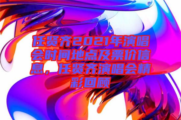 任賢齊2021年演唱會時間地點(diǎn)及票價信息，任賢齊演唱會精彩回顧