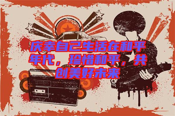 慶幸自己生活在和平年代，珍惜和平，共創(chuàng)美好未來