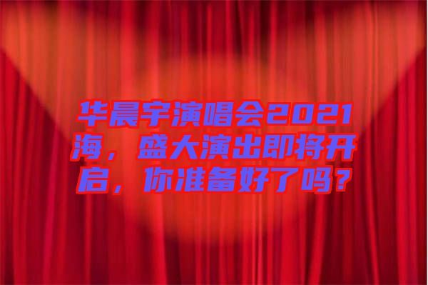華晨宇演唱會(huì)2021海，盛大演出即將開啟，你準(zhǔn)備好了嗎？